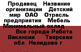 Продавец › Название организации ­ Детский мир, ОАО › Отрасль предприятия ­ Мебель › Минимальный оклад ­ 27 000 - Все города Работа » Вакансии   . Тверская обл.,Нелидово г.